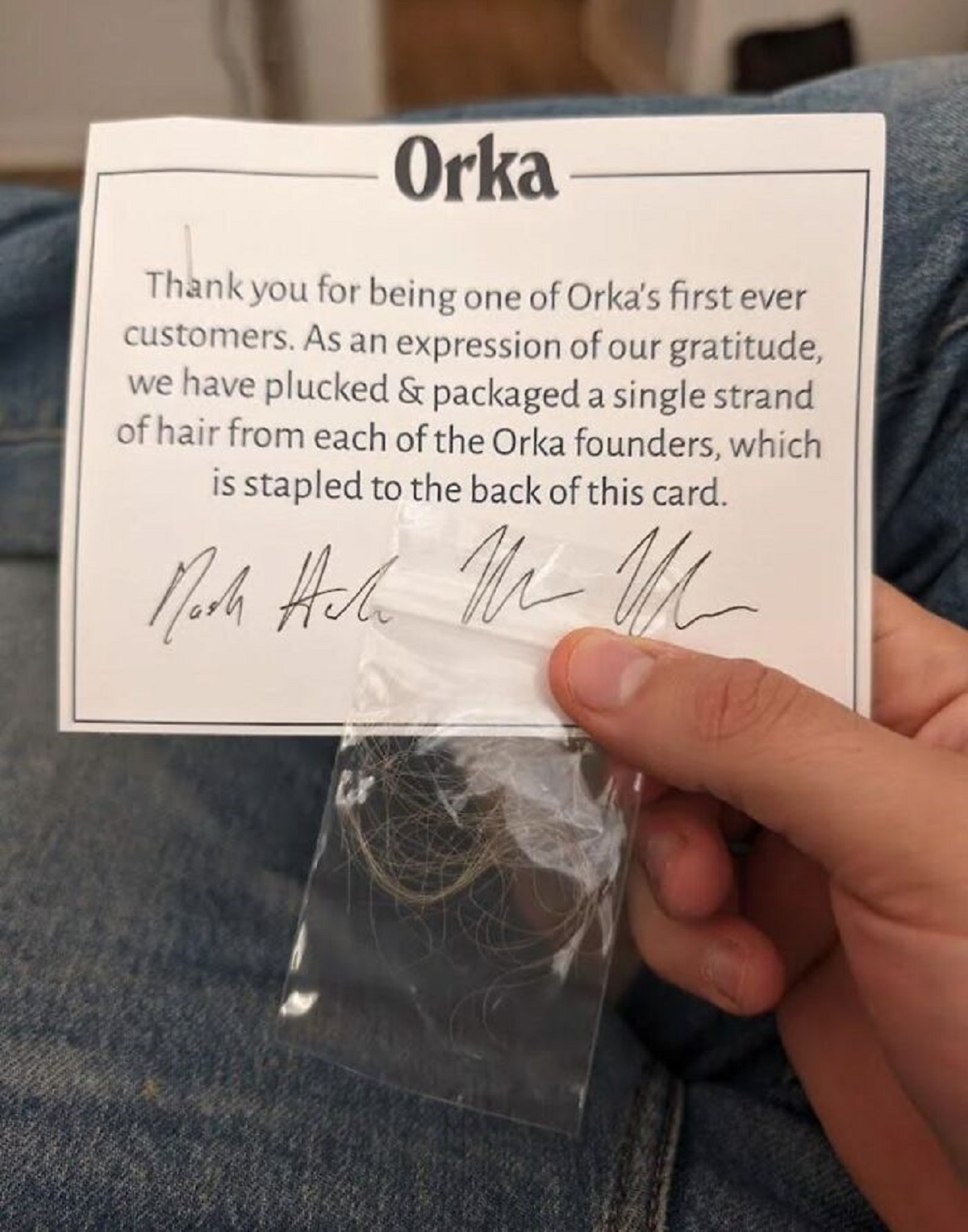 orka hair - Orka Thank you for being one of Orka's first ever customers. As an expression of our gratitude, we have plucked & packaged a single strand of hair from each of the Orka founders, which is stapled to the back of this card. Mark Hah M