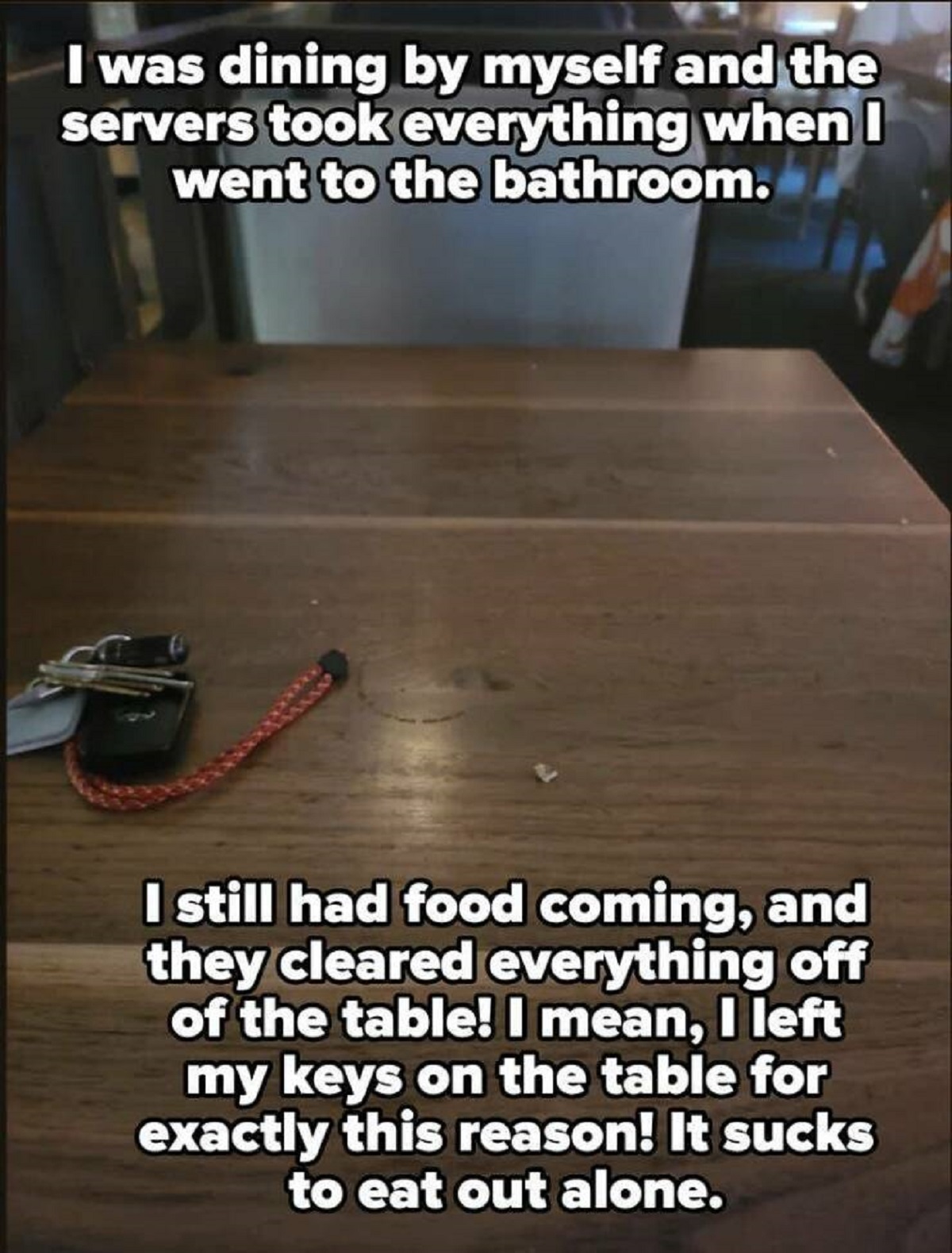 photo caption - I was dining by myself and the servers took everything when I went to the bathroom. I still had food coming, and they cleared everything off of the table! I mean, I left my keys on the table for exactly this reason! It sucks to eat out alo