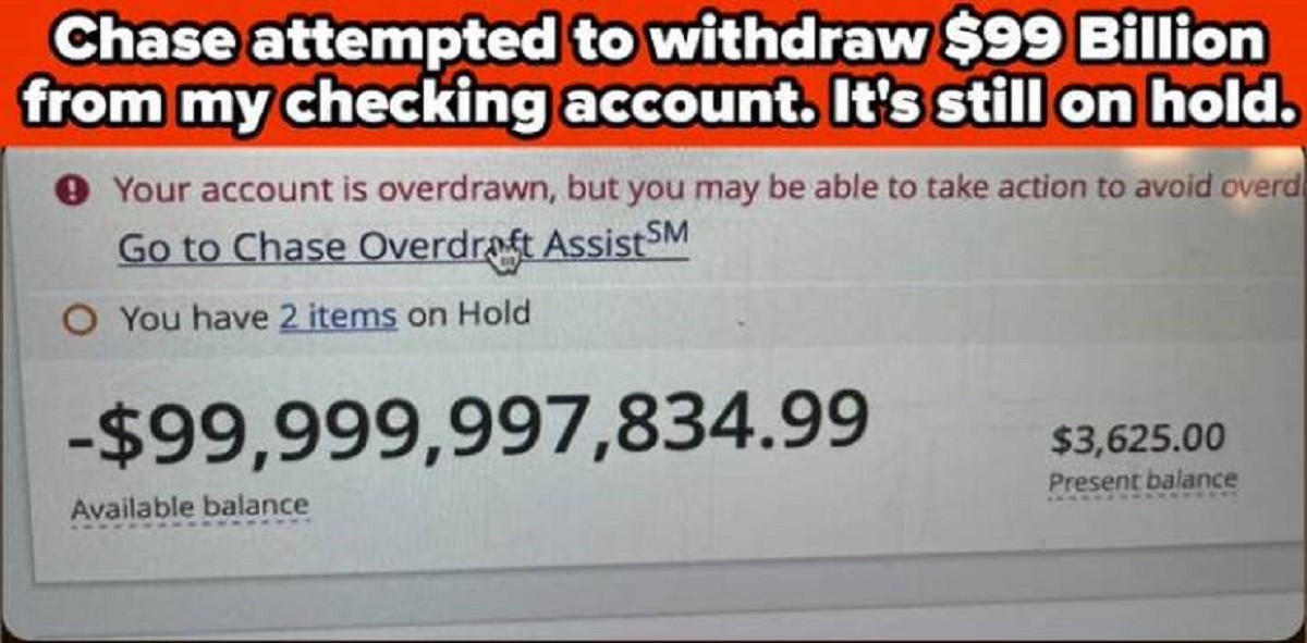 parallel - Chase attempted to withdraw $99 Billion from my checking account. It's still on hold. Your account is overdrawn, but you may be able to take action to avoid overd Go to Chase Overdraft Assist Sm O You have 2 items on Hold $99,999,997,834.99 Ava