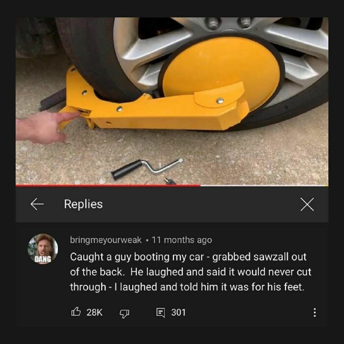screenshot - Replies Dang bringmeyourweak 11 months ago Caught a guy booting my car grabbed sawzall out of the back. He laughed and said it would never cut through I laughed and told him it was for his feet. 28K 301