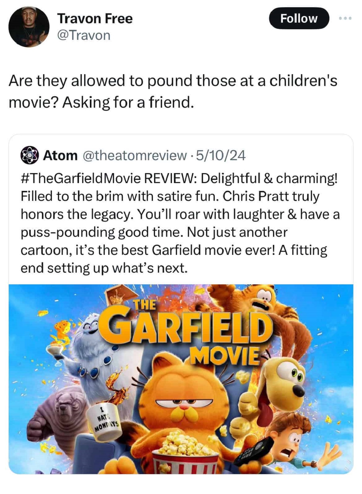 garfield movie - Travon Free Are they allowed to pound those at a children's movie? Asking for a friend. Atom 51024 Movie Review Delightful & charming! Filled to the brim with satire fun. Chris Pratt truly honors the legacy. You'll roar with laughter & ha