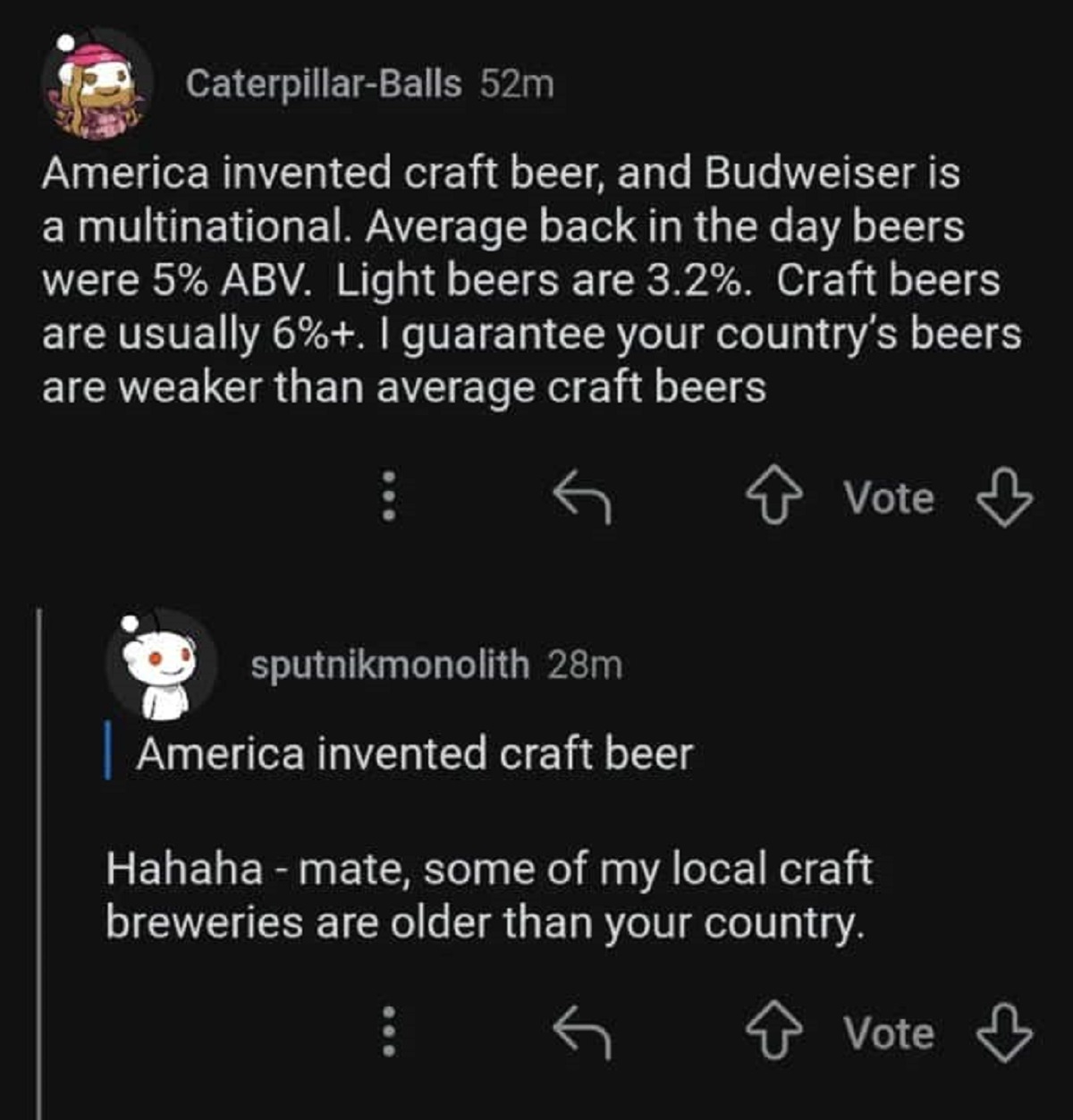 screenshot - CaterpillarBalls 52m America invented craft beer, and Budweiser is a multinational. Average back in the day beers were 5% Abv. Light beers are 3.2%. Craft beers are usually 6%. I guarantee your country's beers are weaker than average craft be