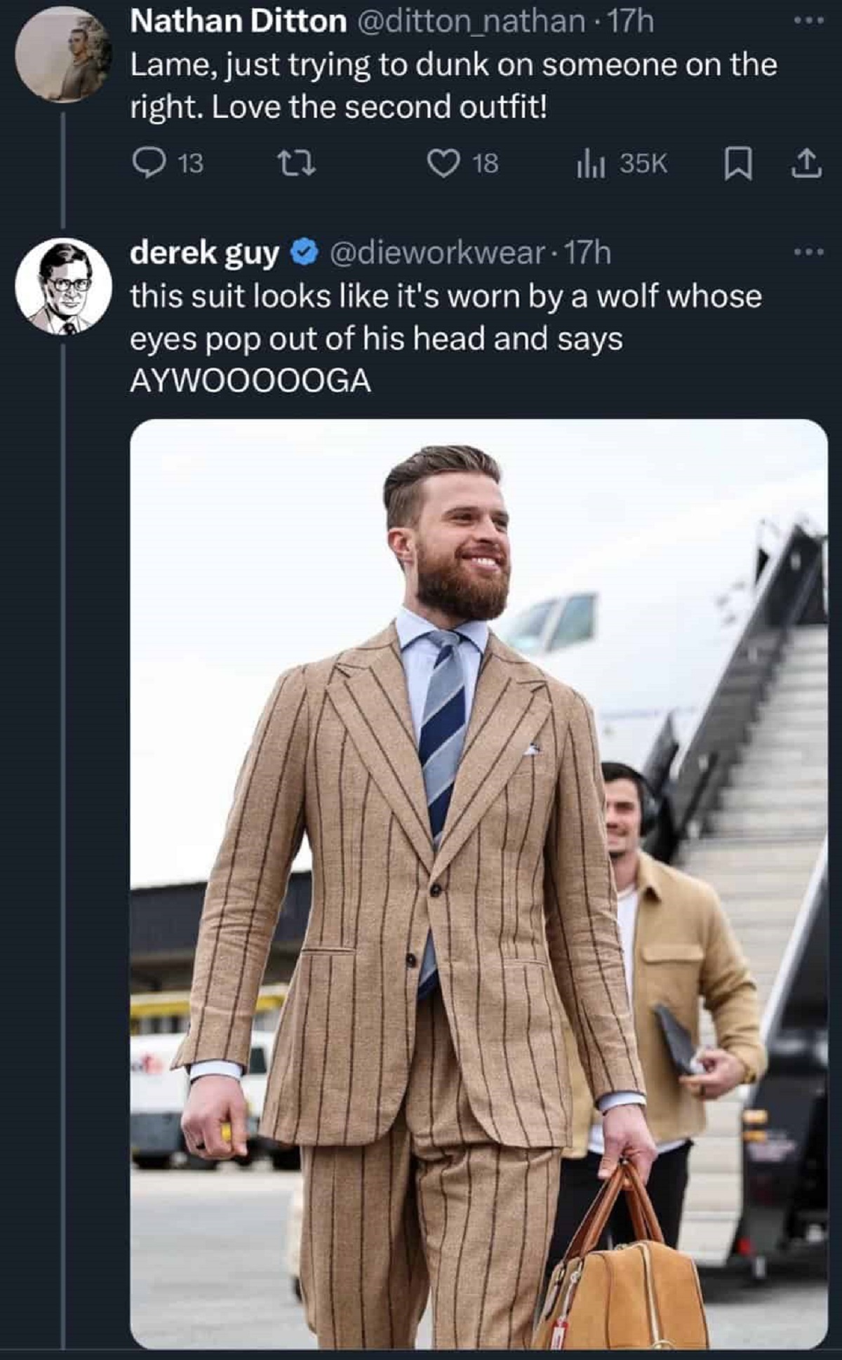 Suit - Nathan Ditton Lame, just trying to dunk on someone on the right. Love the second outfit! 13 13 derek guy this suit looks it's worn by a wolf whose eyes pop out of his head and says Aywoooooga