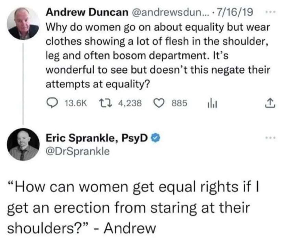 screenshot - Andrew Duncan ... . 71619 Why do women go on about equality but wear clothes showing a lot of flesh in the shoulder, leg and often bosom department. It's wonderful to see but doesn't this negate their attempts at equality? 4,238 885 h Eric Sp