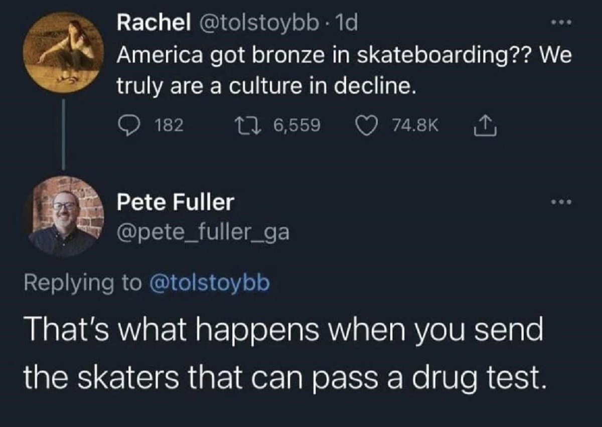 screenshot - Rachel . 1d America got bronze in skateboarding?? We truly are a culture in decline. 182 16,559 Pete Fuller That's what happens when you send the skaters that can pass a drug test.