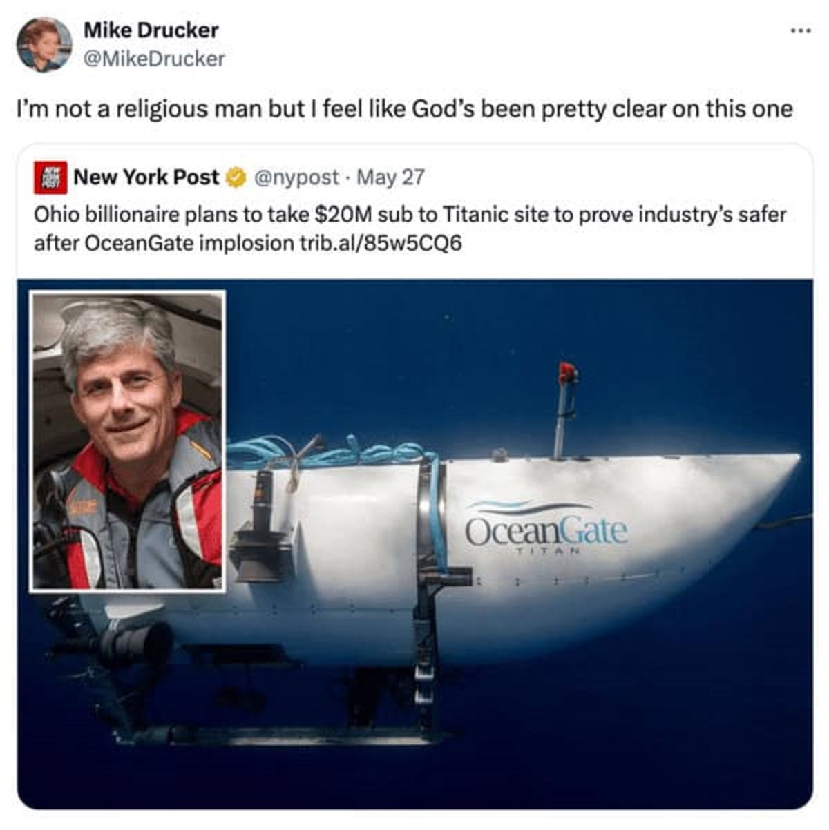 ocean gate - Mike Drucker I'm not a religious man but I feel God's been pretty clear on this one New York Post . May 27 Ohio billionaire plans to take $20M sub to Titanic site to prove industry's safer after OceanGate implosion trib.al85w5CQ6 OceanGate Ti
