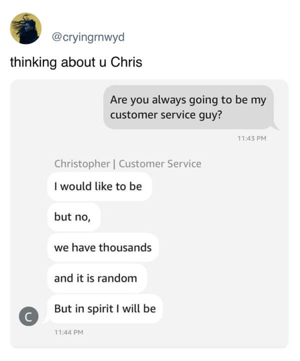 screenshot - thinking about u Chris Are you always going to be my customer service guy? C Christopher | Customer Service I would to be but no, we have thousands and it is random But in spirit I will be