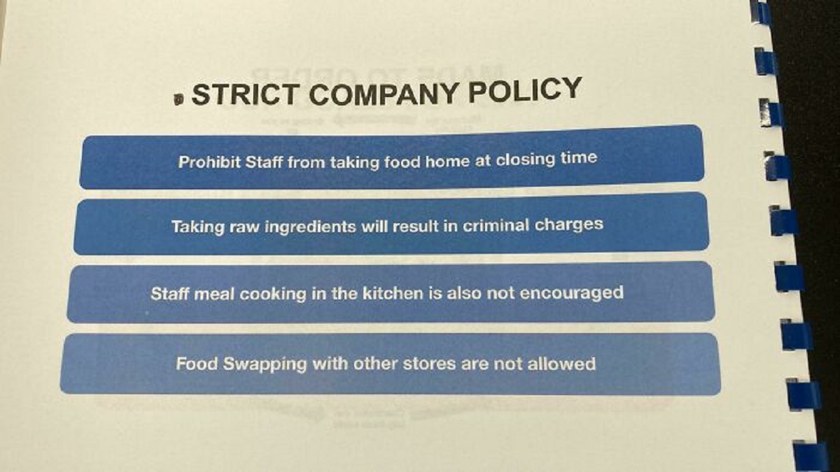 document - Strict Company Policy Prohibit Staff from taking food home at closing time Taking raw ingredients will result in criminal charges Staff meal cooking in the kitchen is also not encouraged Food Swapping with other stores are not allowed
