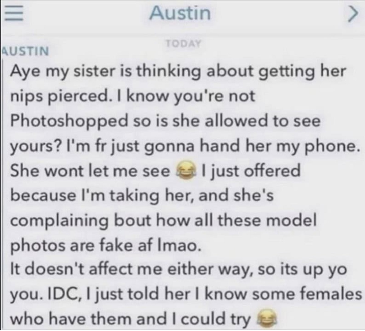 screenshot - Austin Austin Today > Aye my sister is thinking about getting her nips pierced. I know you're not Photoshopped so is she allowed to see yours? I'm fr just gonna hand her my phone. She wont let me see I just offered because I'm taking her, and