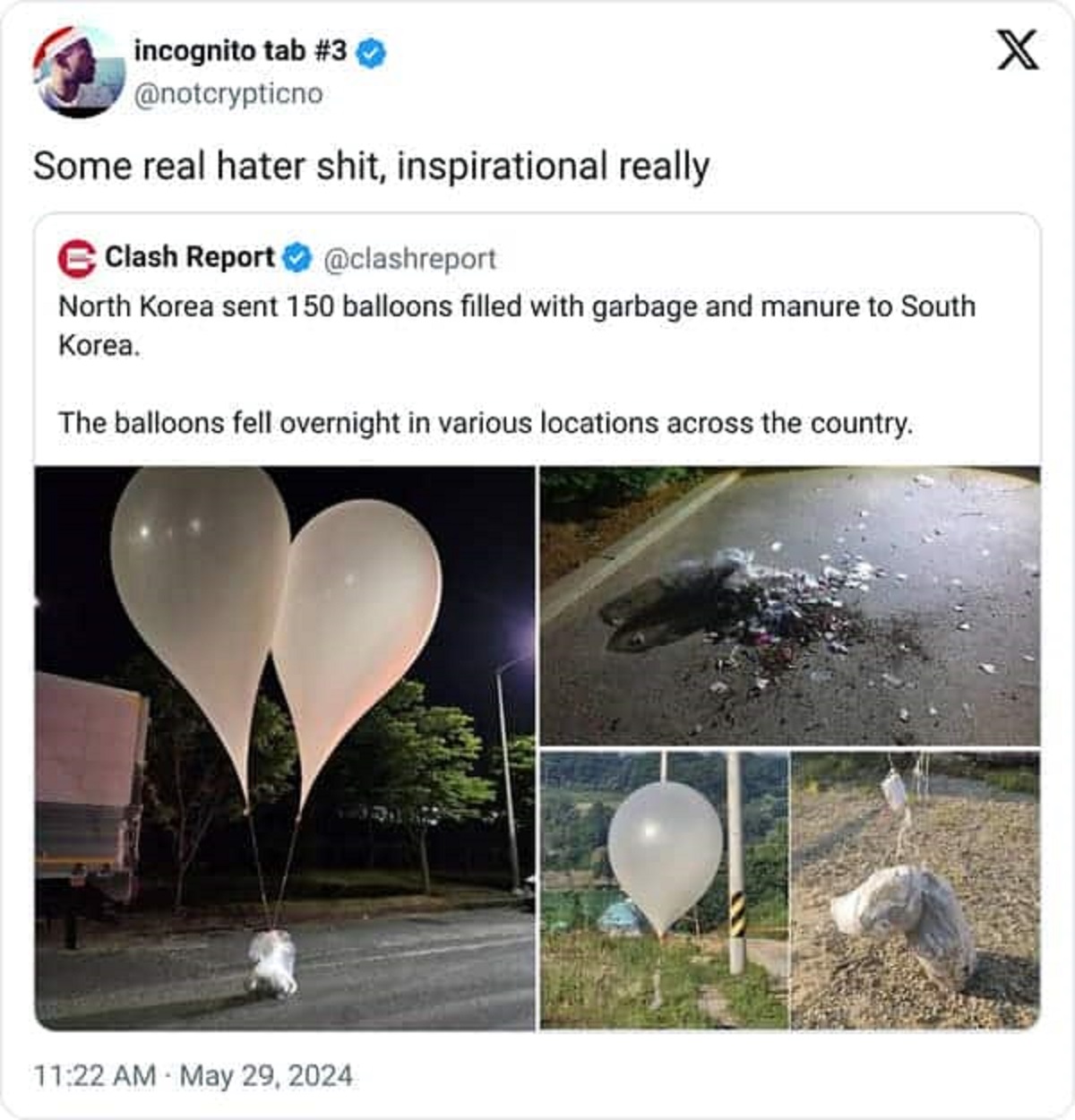 North Korea - incognito tab Some real hater shit, inspirational really Clash Report North Korea sent 150 balloons filled with garbage and manure to South Korea. The balloons fell overnight in various locations across the country. X