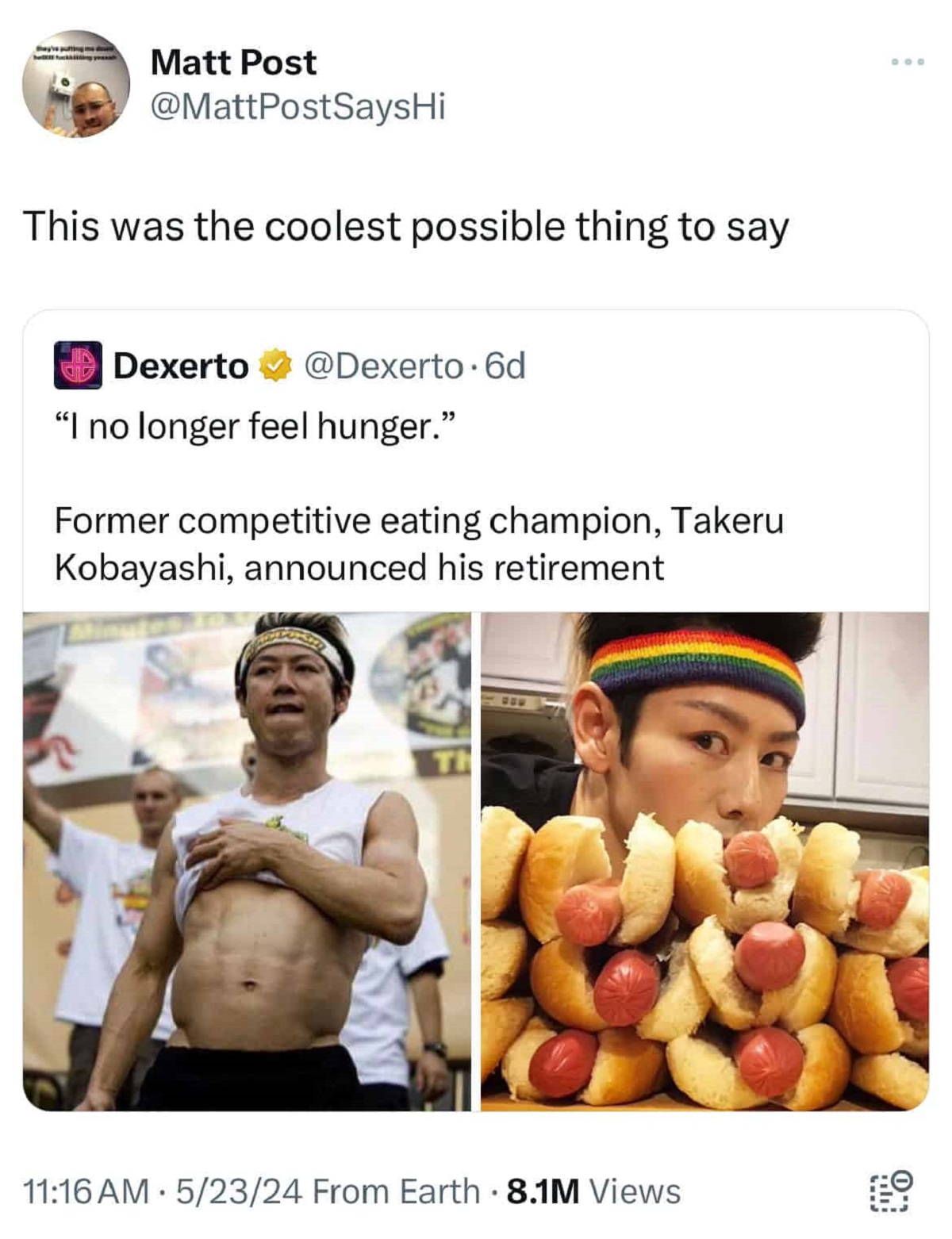 Takeru Kobayashi - Matt Post This was the coolest possible thing to say Dexerto . 6d "I no longer feel hunger." Former competitive eating champion, Takeru Kobayashi, announced his retirement 52324 From Earth 8.1M Views 03