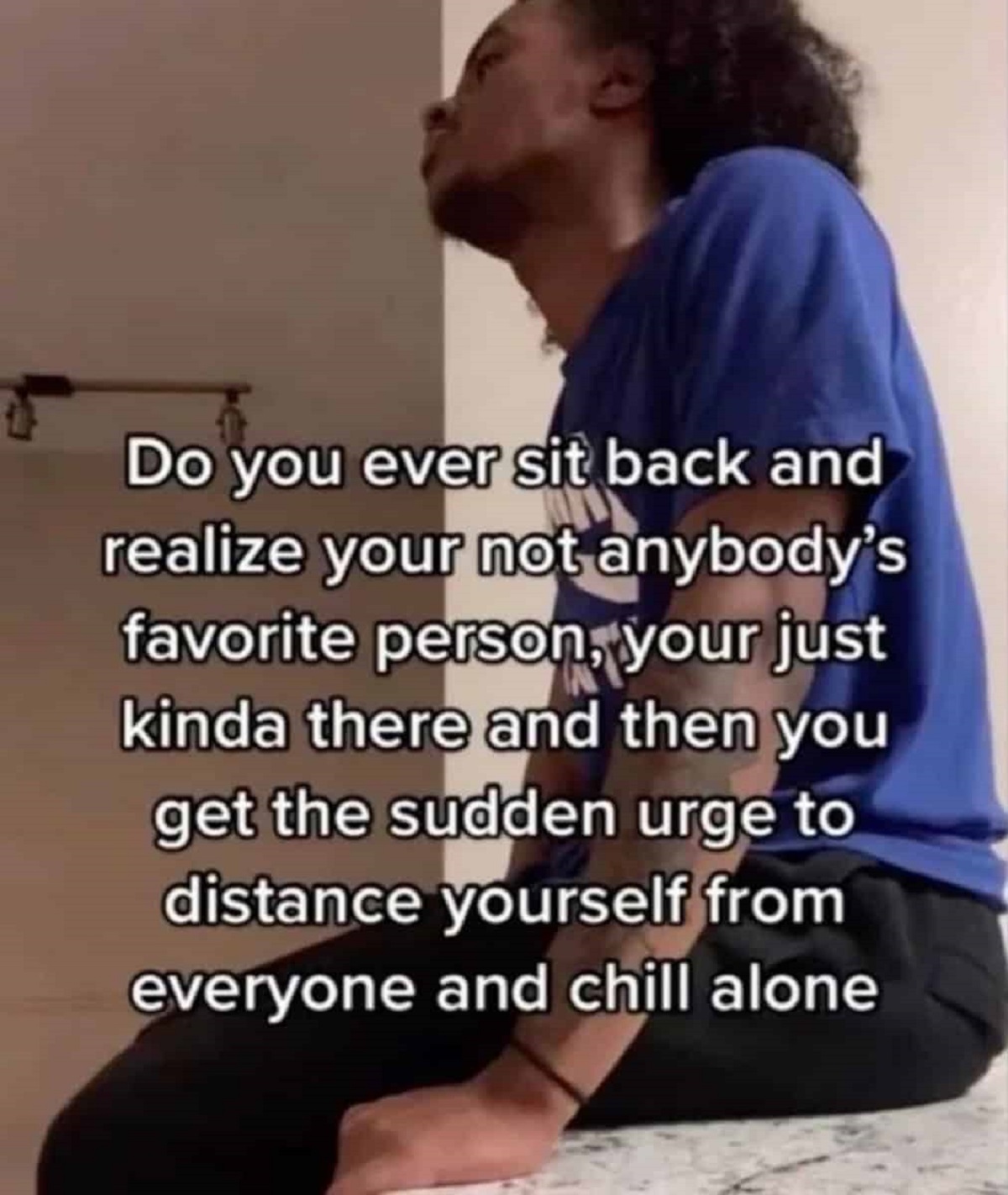 Meme - Do you ever sit back and realize your not anybody's favorite person, your just kinda there and then you get the sudden urge to distance yourself from everyone and chill alone