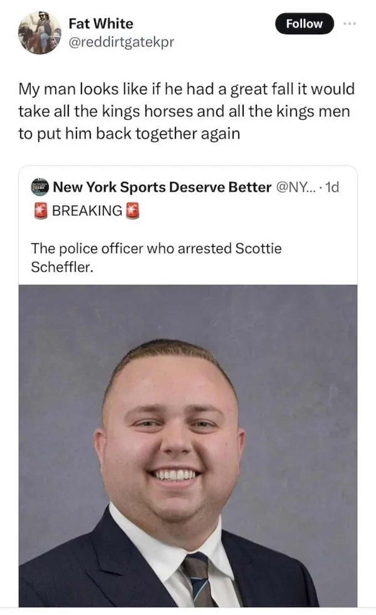 official - Fat White My man looks if he had a great fall it would take all the kings horses and all the kings men to put him back together again New York Sports Deserve Better ... 1d Breaking The police officer who arrested Scottie Scheffler.