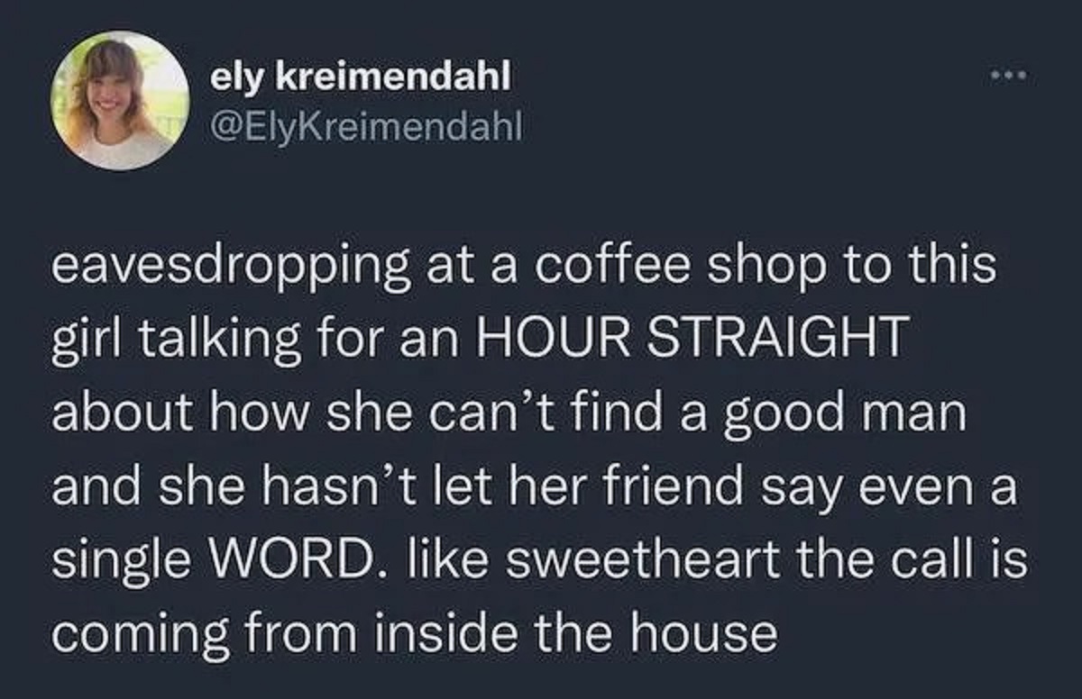 colorfulness - ely kreimendahl eavesdropping at a coffee shop to this girl talking for an Hour Straight about how she can't find a good man and she hasn't let her friend say even a single Word. sweetheart the call is coming from inside the house