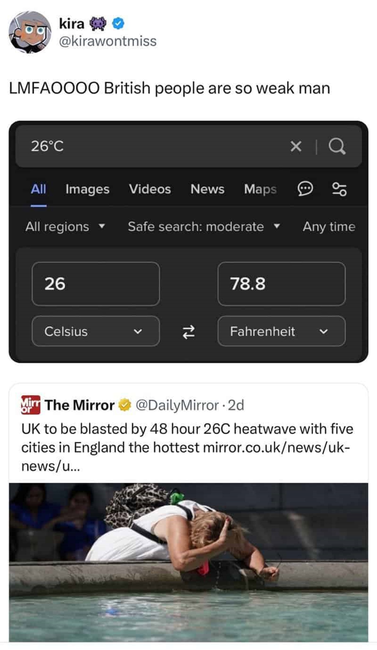 Heat wave - kira Lmfaoooo British people are so weak man 26C All Images Videos News Maps All regions Safe search moderate Any time 26 Celsius 78.8 74 Fahrenheit Mirr The Mirror or 2d Uk to be blasted by 48 hour 26C heatwave with five cities in England the
