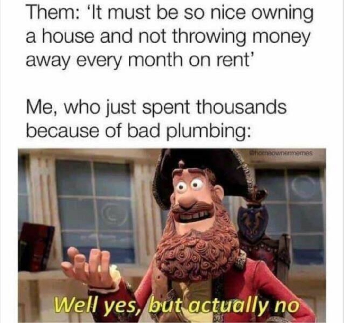 well no but actually yes - Them 'It must be so nice owning a house and not throwing money away every month on rent' Me, who just spent thousands because of bad plumbing Chomeownermemes Well yes, but actually no