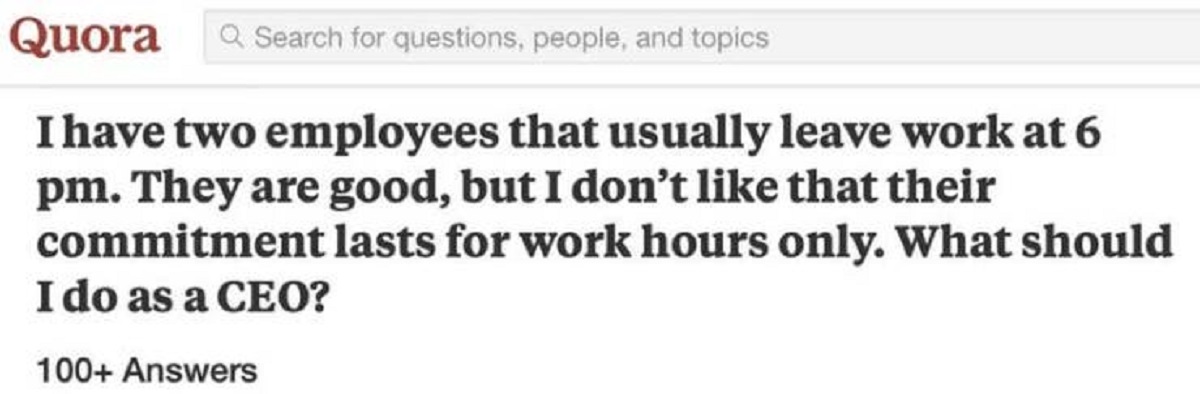 document - Quora Q Search for questions, people, and topics I have two employees that usually leave work at 6 pm. They are good, but I don't that their commitment lasts for work hours only. What should I do as a Ceo? 100 Answers