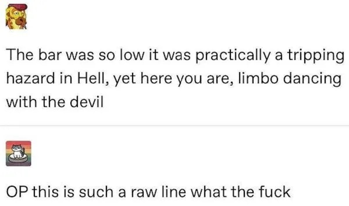 parallel - The bar was so low it was practically a tripping hazard in Hell, yet here you are, limbo dancing with the devil Op this is such a raw line what the fuck