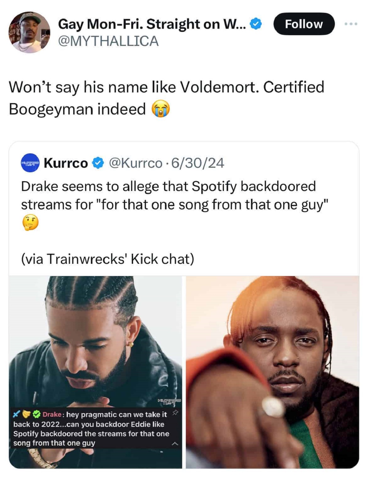 Kendrick Lamar - Gay MonFri. Straight on W... Won't say his name Voldemort. Certified Boogeyman indeed Kurrco 63024 Drake seems to allege that Spotify backdoored streams for "for that one song from that one guy" via Trainwrecks' Kick chat Drake hey pragma