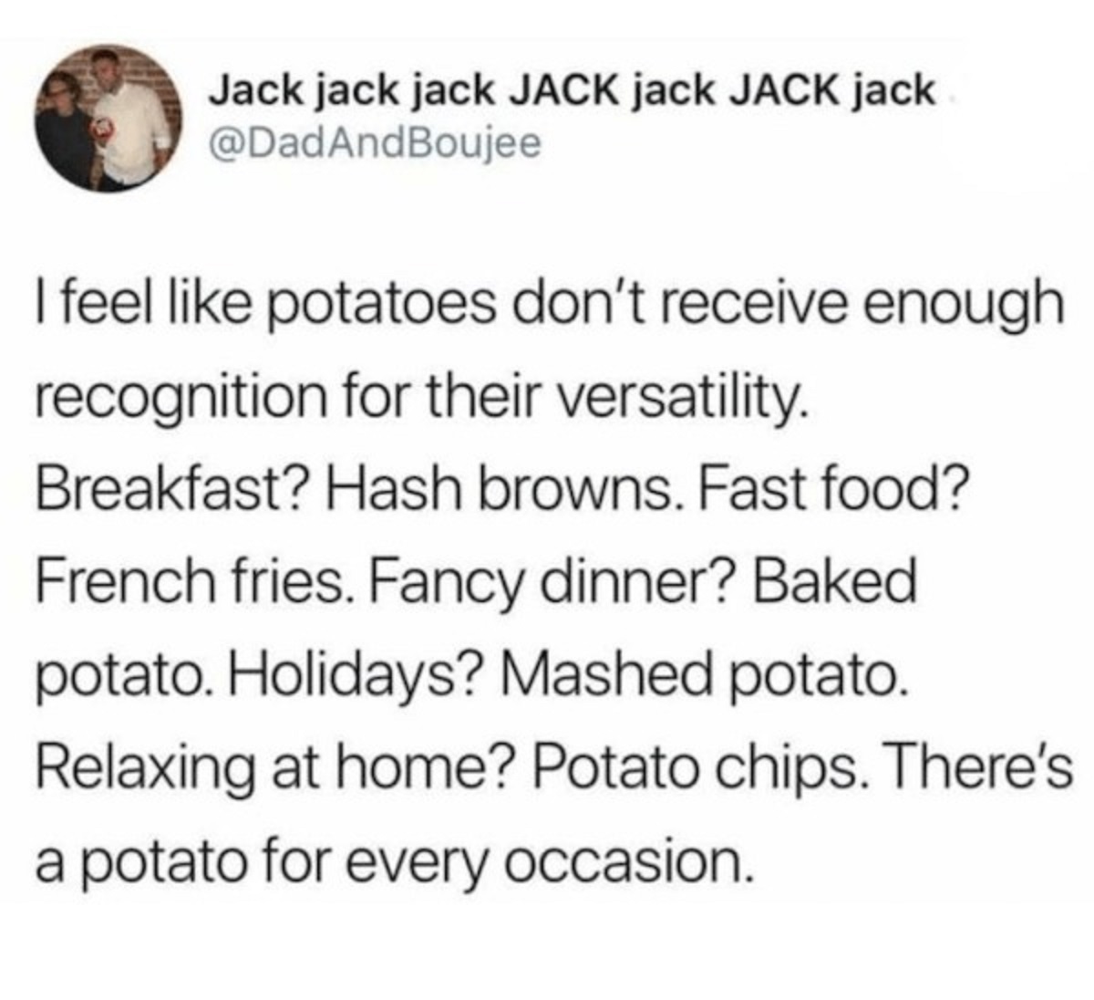 circle - Jack jack jack Jack jack Jack jack I feel potatoes don't receive enough recognition for their versatility. Breakfast? Hash browns. Fast food? French fries. Fancy dinner? Baked potato. Holidays? Mashed potato. Relaxing at home? Potato chips. There