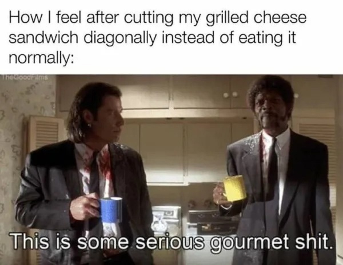 some serious gourmet shit - How I feel after cutting my grilled cheese sandwich diagonally instead of eating it normally The GoodHalms This is some serious gourmet shit.