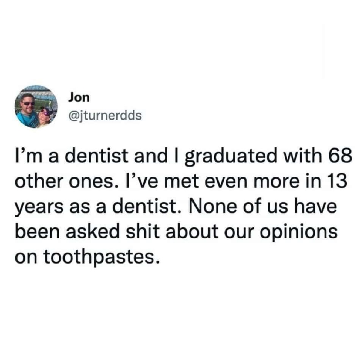 colorfulness - Jon I'm a dentist and I graduated with 68 other ones. I've met even more in 13 years as a dentist. None of us have been asked shit about our opinions on toothpastes.