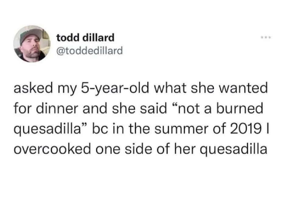 style - todd dillard asked my 5yearold what she wanted for dinner and she said "not a burned quesadilla" bc in the summer of 2019 I overcooked one side of her quesadilla