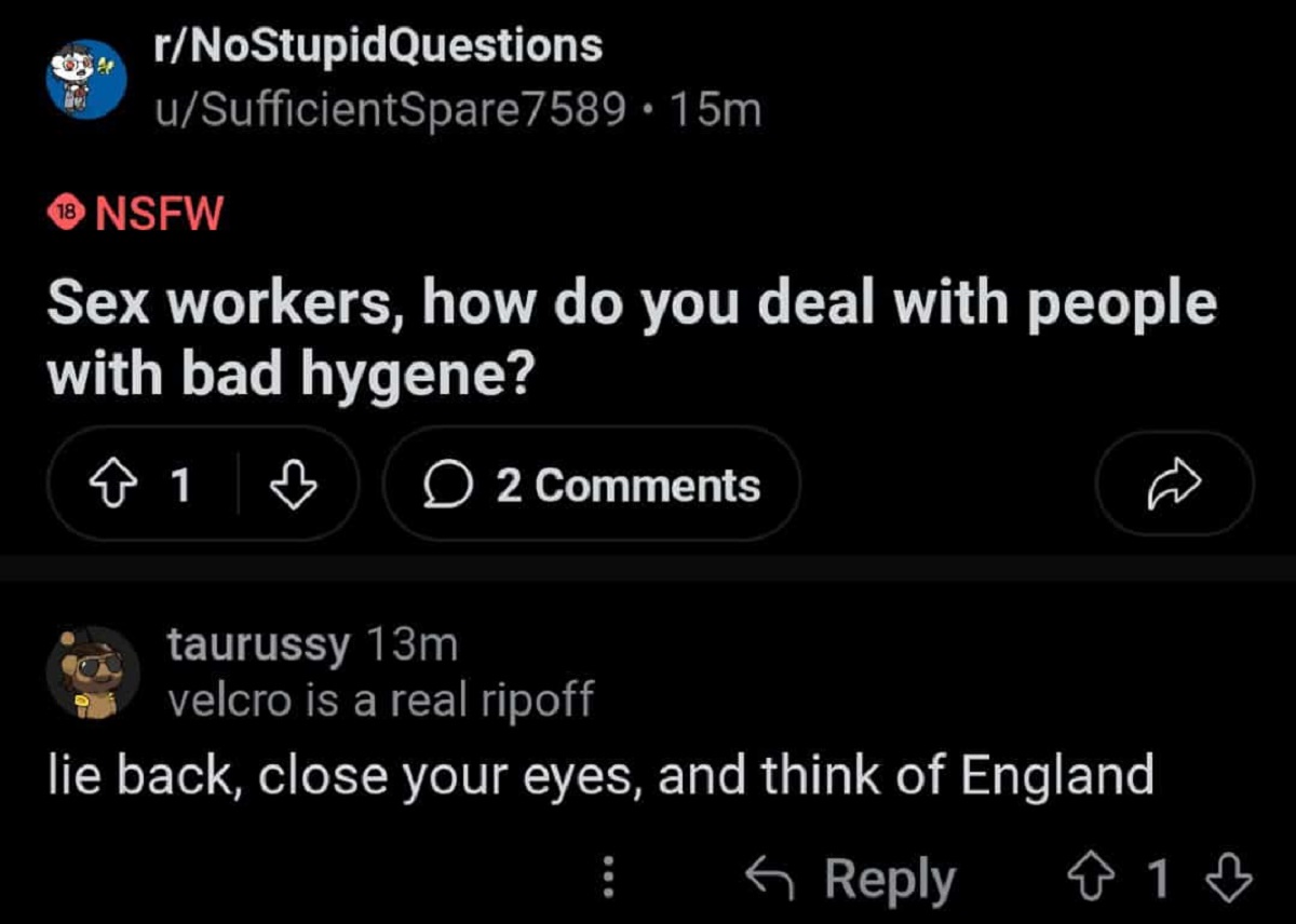 screenshot - rNoStupidQuestions uSufficientSpare7589.15m 18 Nsfw Sex workers, how do you deal with people with bad hygene? 1 | 2 taurussy 13m velcro is a real ripoff lie back, close your eyes, and think of England 1