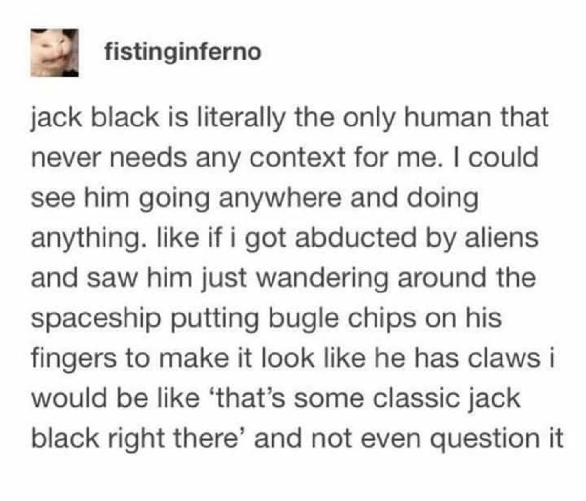 post jack black - fistinginferno jack black is literally the only human that never needs any context for me. I could see him going anywhere and doing anything. if i got abducted by aliens and saw him just wandering around the spaceship putting bugle chips