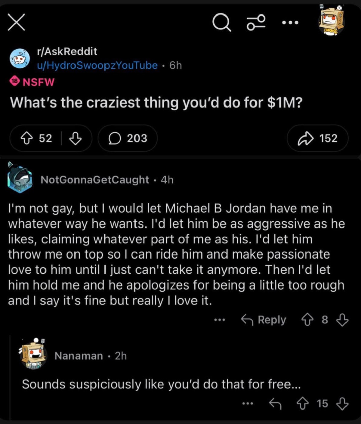 screenshot - a 96 00 rAskReddit uHydroSwoopzYouTube 6h 18 Nsfw What's the craziest thing you'd do for $1M? 52 | 'S 152 NotGonnaGetCaught 4h I'm not gay, but I would let Michael B Jordan have me in whatever way he wants. I'd let him be as aggressive as he 