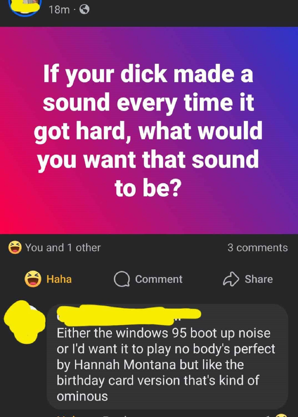 screenshot - 18m If your dick made a sound every time it got hard, what would you want that sound to be? You and 1 other Haha Comment 3 Either the windows 95 boot up noise or I'd want it to play no body's perfect by Hannah Montana but the birthday card ve