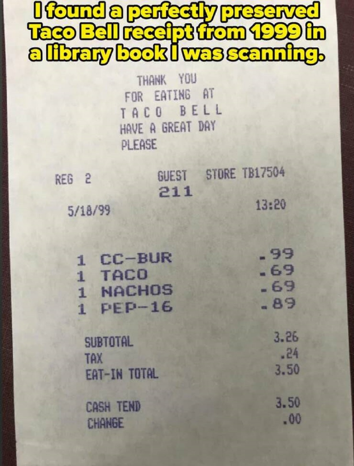 document - I found a perfectly preserved Taco Bell receipt from 1999 in a library book I was scanning. Thank You For Eating At Taco Bell Have A Great Day Please Reg 2 Guest Store TB17504 211 51899 1 CcBur .99 1 Taco .69 1 Nachos .69 1 Pep16 .89 Subtotal 3