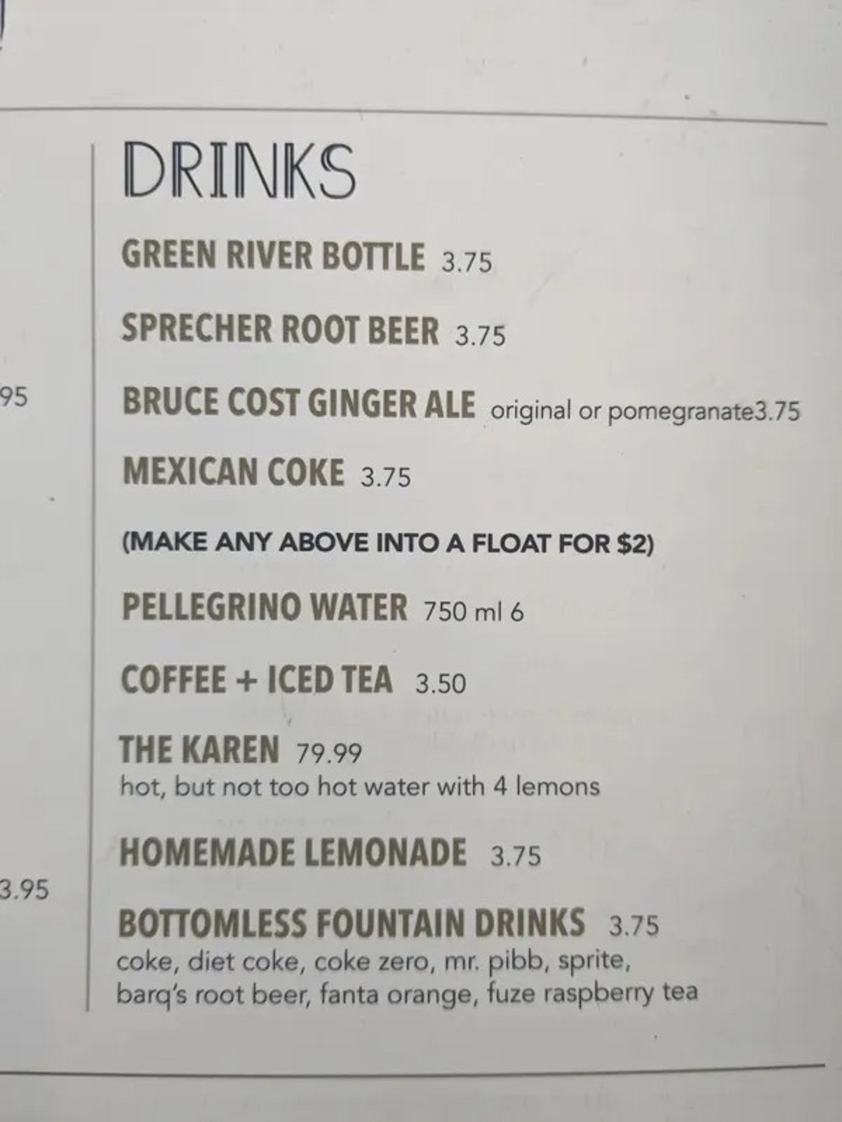 document - 95 3.95 Drinks Green River Bottle 3.75 Sprecher Root Beer 3.75 Bruce Cost Ginger Ale original or pomegranate3.75 Mexican Coke 3.75 Make Any Above Into A Float For $2 Pellegrino Water 750 ml 6 Coffee Iced Tea 3.50 The Karen 79.99 hot, but not to