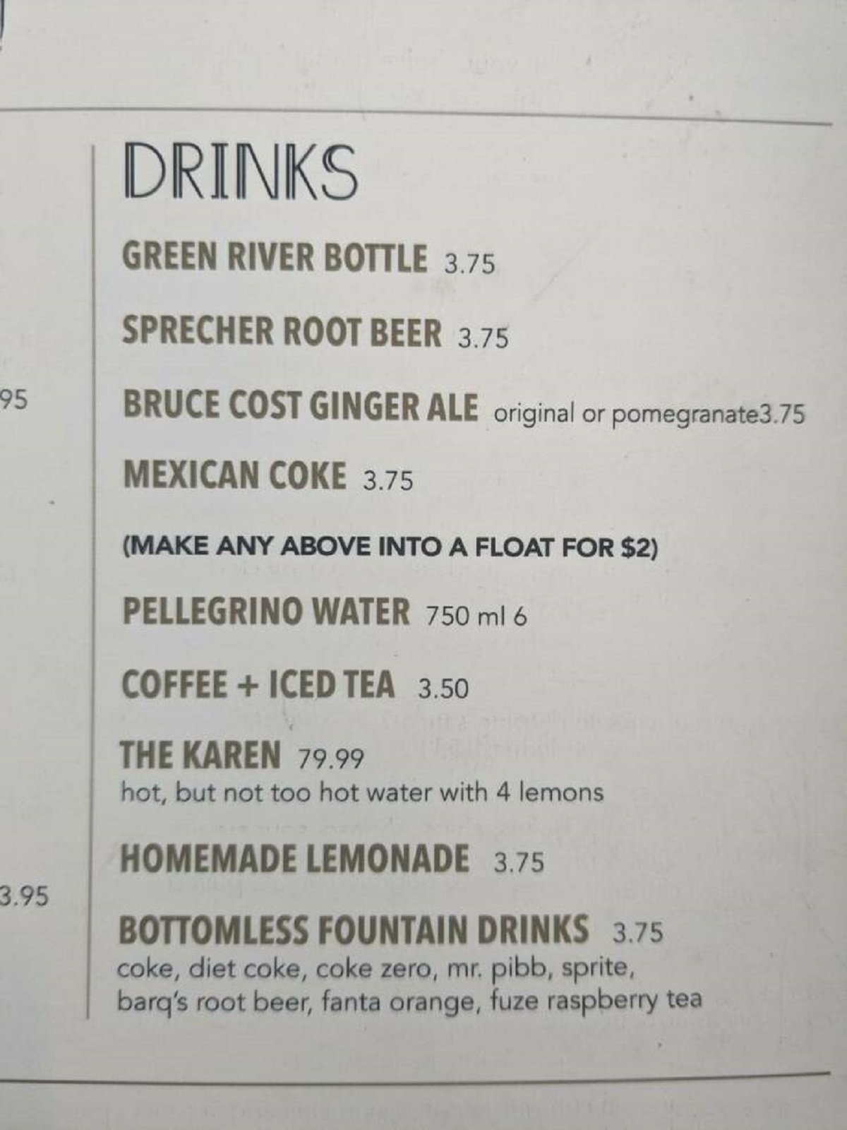 document - 95 3.95 Drinks Green River Bottle 3.75 Sprecher Root Beer 3.75 Bruce Cost Ginger Ale original or pomegranate3.75 Mexican Coke 3.75 Make Any Above Into A Float For $2 Pellegrino Water 750 ml 6 Coffee Iced Tea 3.50 The Karen 79.99 hot, but not to