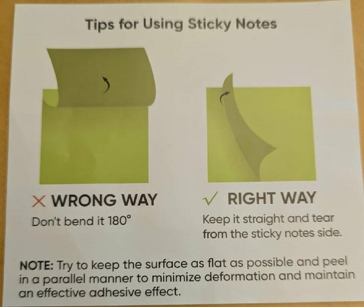 paper - Tips for Using Sticky Notes X Wrong Way Don't bend it 180 Right Way Keep it straight and tear from the sticky notes side. Note Try to keep the surface as flat as possible and peel in a parallel manner to minimize deformation and maintain an effect