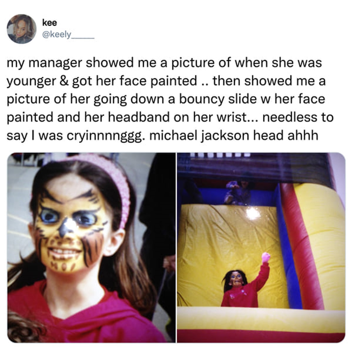 el hee hee - kee my manager showed me a picture of when she was younger & got her face painted .. then showed me a picture of her going down a bouncy slide w her face painted and her headband on her wrist... needless to say I was cryinnnnggg. michael jack