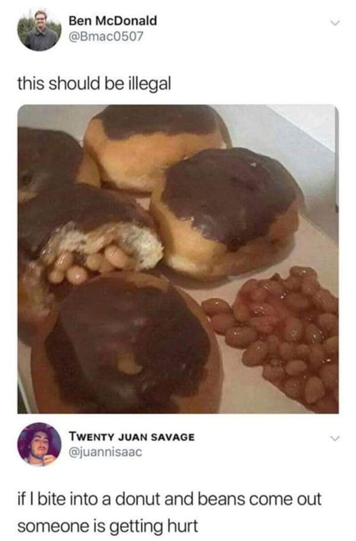 beanz meme - D Ben McDonald this should be illegal Twenty Juan Savage if I bite into a donut and beans come out someone is getting hurt