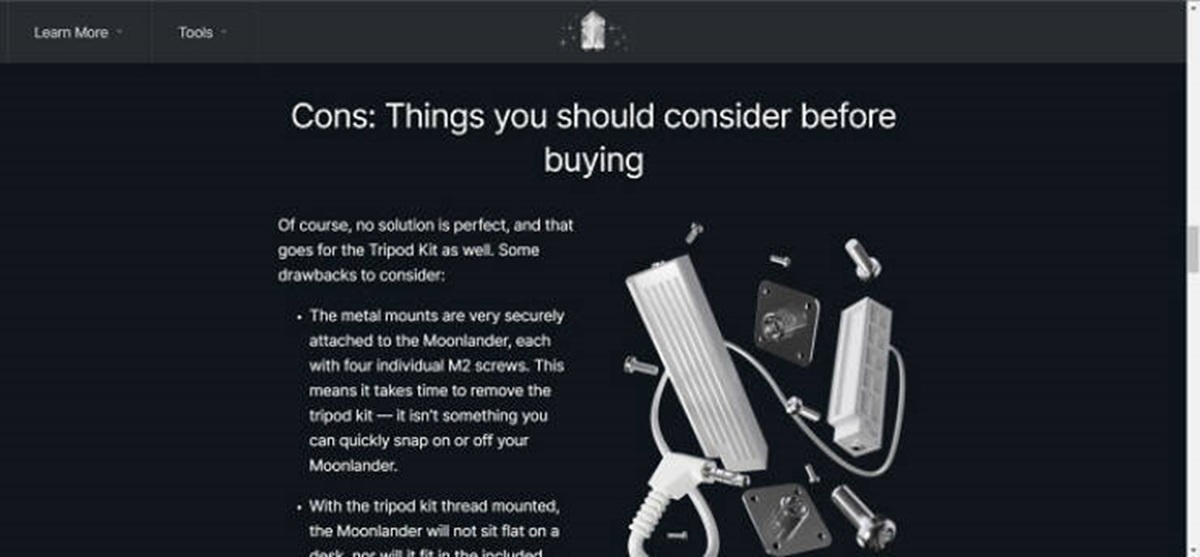 screenshot - Learn More Tools> Cons Things you should consider before buying Of course, no solution is perfect, and that goes for the Tripod Kit as well. Some drawbacks to consider . The metal mounts are very securely attached to the Moonlander, each with