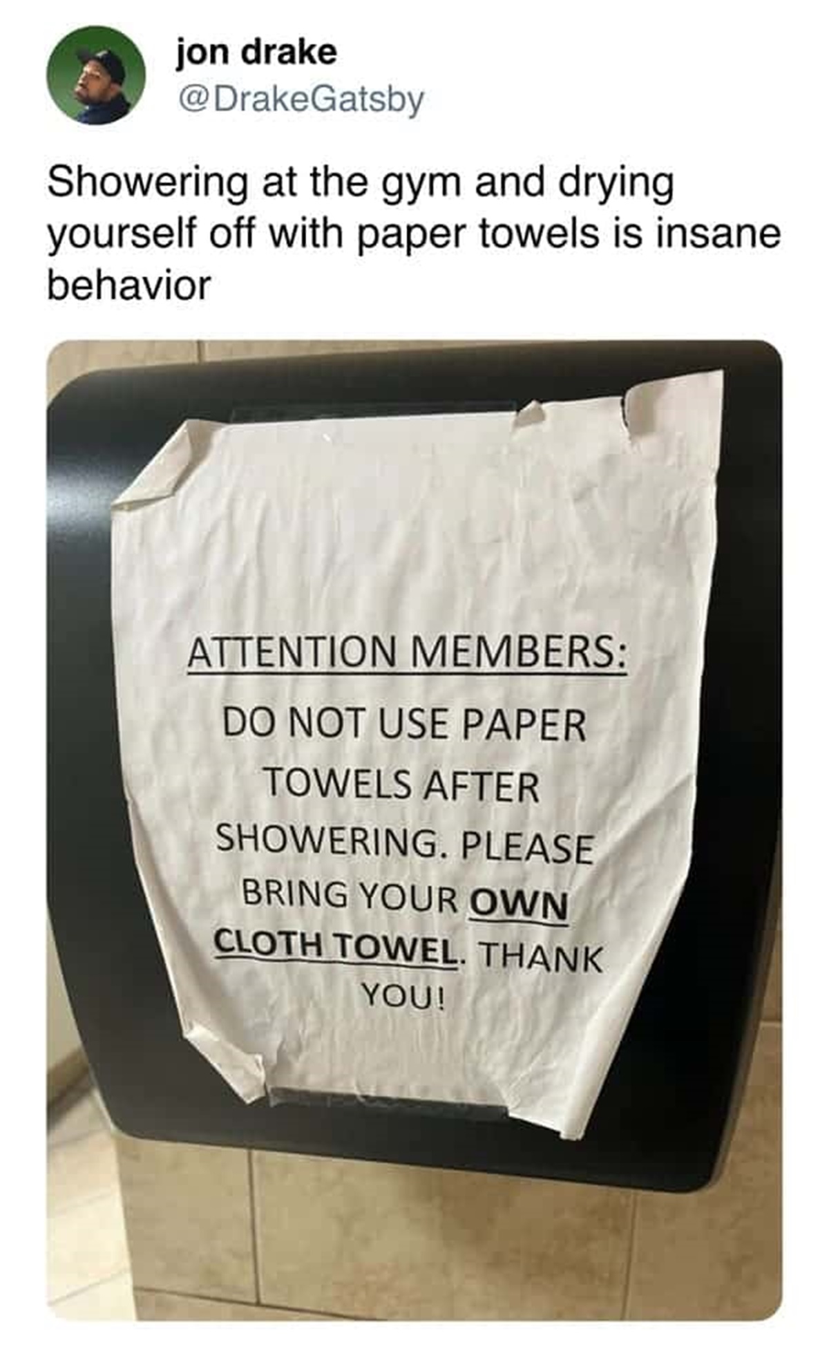 document - jon drake Showering at the gym and drying yourself off with paper towels is insane behavior Attention Members Do Not Use Paper Towels After Showering. Please Bring Your Own Cloth Towel. Thank You!