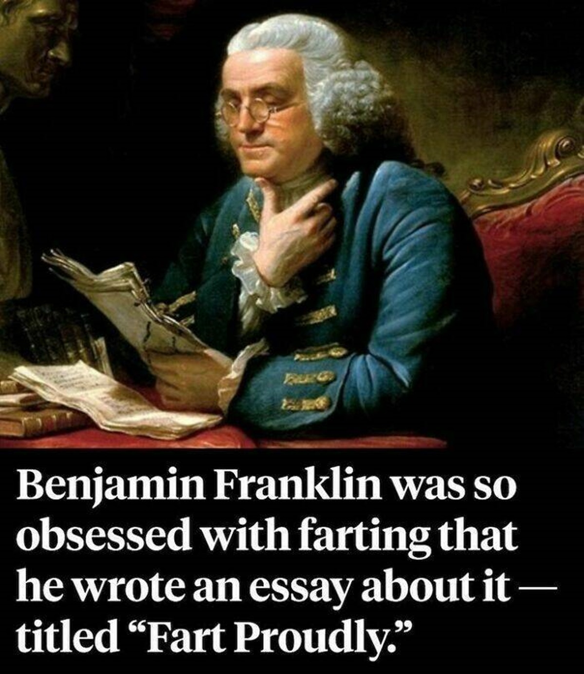 "Benjamin Franklin Is One Of The Most Renowned Figures In American History — And He Was Also So Obsessed With Farting That He Wrote An Essay About It"

"In 1781, Franklin submitted an article titled "Fart Proudly" to the Royal Academy of Brussels, which was one of the most respected scientific organizations in Europe. In it, Franklin demanded to know why the academy was "putting absolutely no effort into figuring out how to make my farts smell better?""