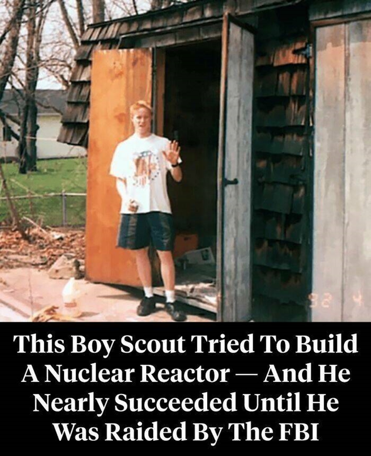 Now Known As The "Nuclear Boy Scout," David Hahn Was 17 When He Decided To Earn An Atomic Energy Merit "Badge By Building A Working Nuclear Reactor — Right In The Backyard Of His Michigan Home"

"In the mid-1990s, Hahn painstakingly collected tiny amounts of radioactive material from everyday objects around his house and almost had a working "breeder" reactor in his back shed when he caught the attention of local and federal authorities, prompting an FBI and Nuclear Regulatory Commission response. Remarkably, it would not be the last time Hahn tried to build a homemade nuclear reactor.⁠"