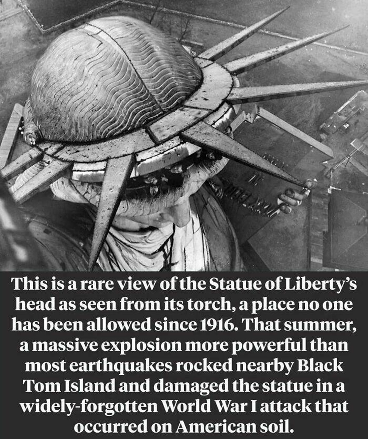 "A Rare View Of The Statue Of Liberty's Head As Seen From Its Torch"

"Until 1916, visitors were allowed to climb up the torch and enjoy spectacular views like this one, but for more than a century, the torch has been closed to the public — and the little-known reason for that is far more dramatic than most people realize. ⁠

On July 30, 1916, a group of German saboteurs set fire to what was then the United States' largest munitions depot on Black Tom Island, right in the shadow of Lady Liberty. The blaze set off a massive explosion that shattered glass windows across Manhattan and Brooklyn and created an earthquake-sized rumble that woke people up as far away as Maryland. The explosion also caused shrapnel to hit the Statue of Liberty, causing permanent damage to the torch"