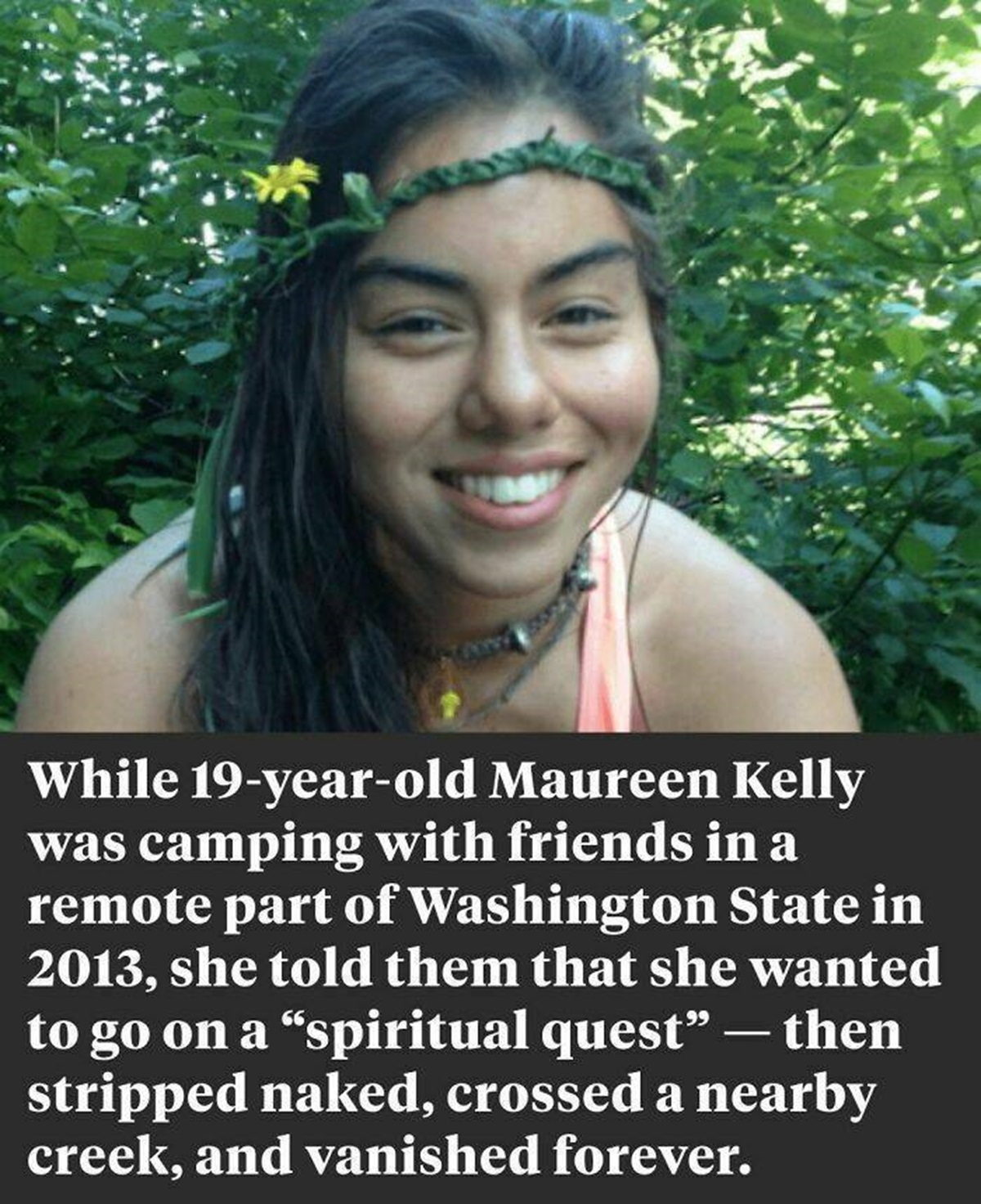 "At Around 5 P.m. On June 9, 2013, 19-Year-Old Maureen Kelly Took Off All Her Clothes And Walked Away From Her Campsite In Washington’s Remote Gifford Pinchot National Forest. It Was The Last Anyone Ever Saw Her"

"When she hadn't returned by midnight, her fellow campers called the police, who began the search the following day. They quickly discovered a pair of bare footprints leading from the campsite down to a creek and up the other side. But the prints ended at a paved forest service road and the trail went cold. And despite days of searching with trained K9 units, they never found any other trace of her and the case remains unsolved to this day.⁠"