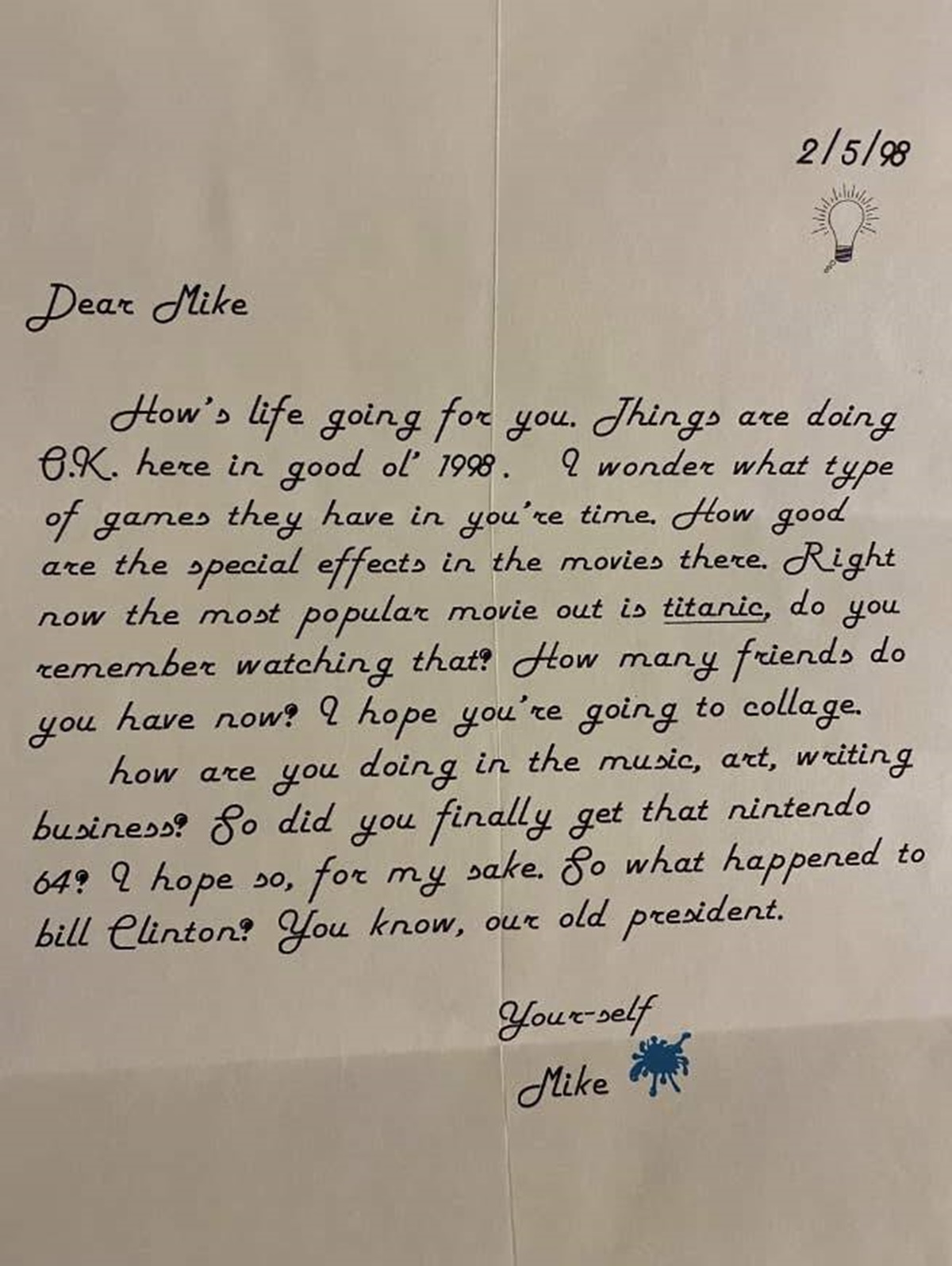 letters from 1998 - 2598 Dear Mike How's life going for you. Things are doing 6.K. here in good ol' 1998. I wonder what type of games they have in you're time. How good are the special effects in the movies there. Right now the most popular movie out is t