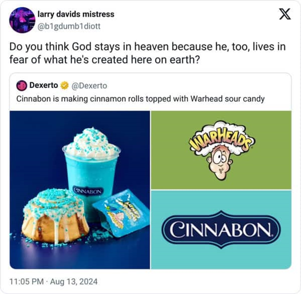 warhead cinnabon - larry davids mistress X Do you think God stays in heaven because he, too, lives in fear of what he's created here on earth? Dexerto Cinnabon is making cinnamon rolls topped with Warhead sour candy Adarheads Cinnabon Mind Cinnabon