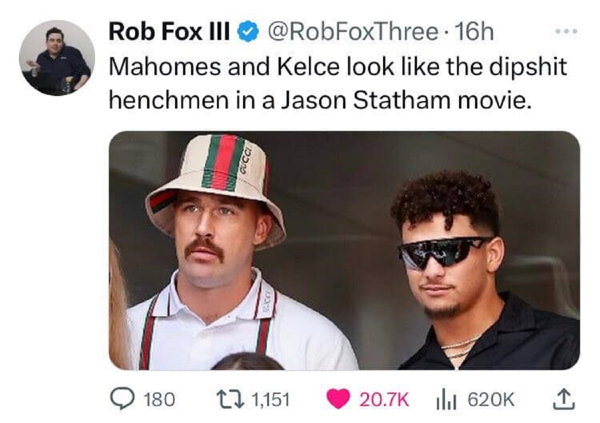 Travis Kelce - Rob Fox Iii 16h Mahomes and Kelce look the dipshit henchmen in a Jason Statham movie. 180 1,151