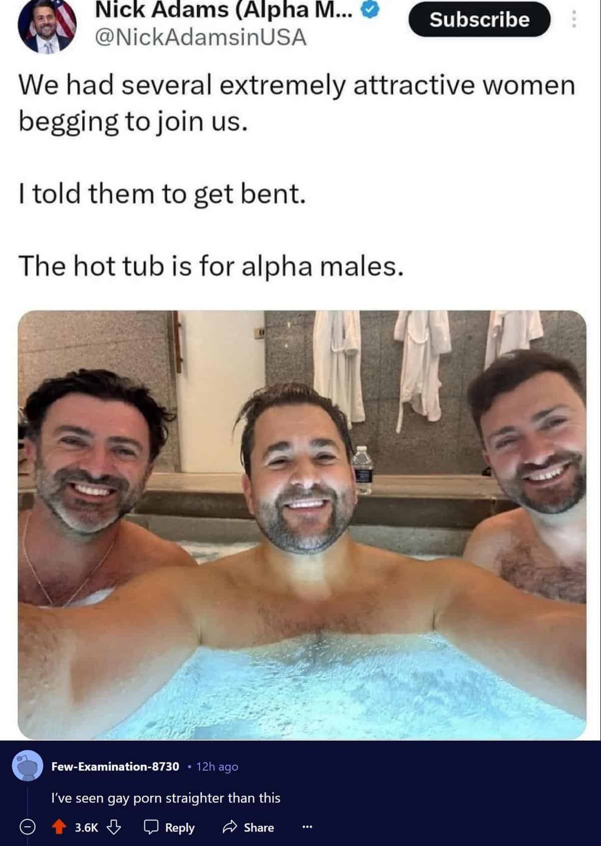 hot tub for alpha males - Nick Adams Alpha M... Subscribe We had several extremely attractive women begging to join us. I told them to get bent. The hot tub is for alpha males. FewExamination8730 12h ago I've seen gay porn straighter than this