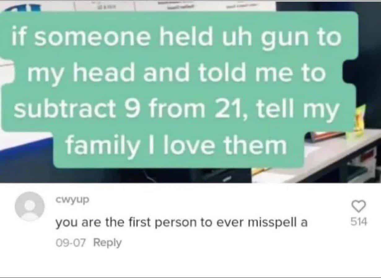 Internet meme - if someone held uh gun to my head and told me to subtract 9 from 21, tell my family I love them cwyup you are the first person to ever misspell a 0907 514