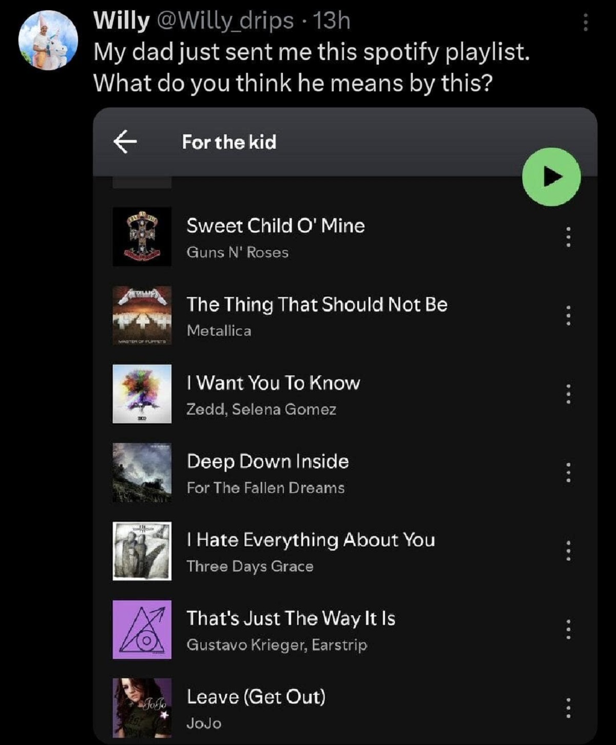 screenshot - Willy 13h My dad just sent me this spotify playlist. What do you think he means by this? For the kid Sweet Child O' Mine Guns N' Roses Master Of Puppets The Thing That Should Not Be Metallica 7154 I Want You To Know Zedd, Selena Gomez Deep Do