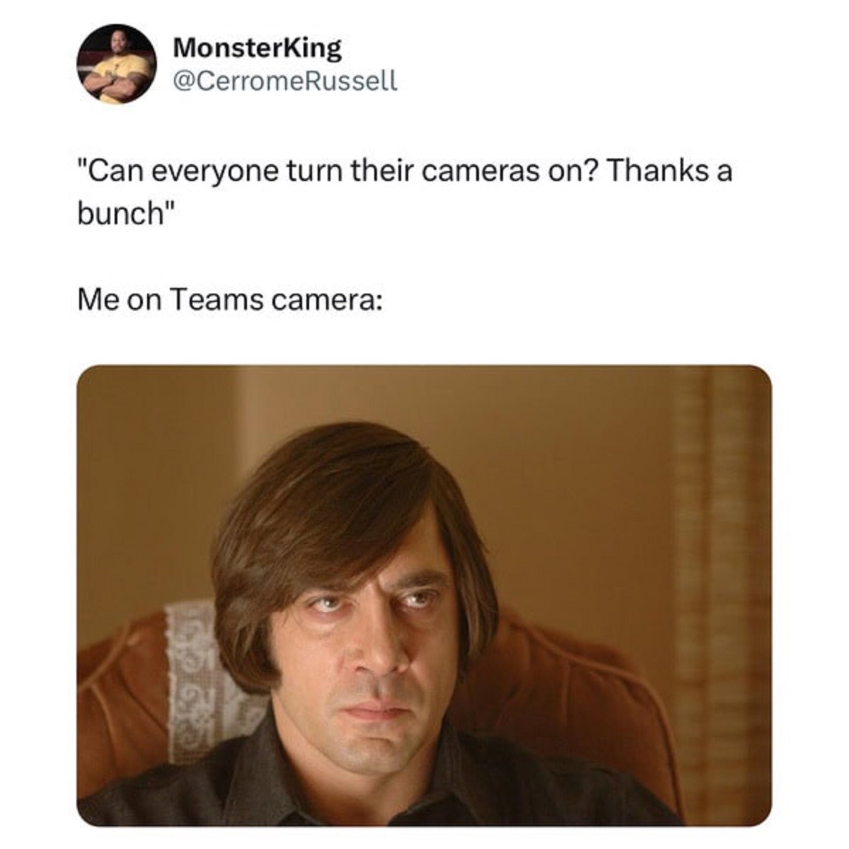 javier bardem evil - MonsterKing "Can everyone turn their cameras on? Thanks a bunch" Me on Teams camera